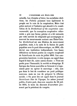 60 L'ANARCHISME AUX ÉTATS-UNIS 
actuelle. Les Knights of labor, les socialistes chré­tiens, 
les Fabiens poussent tous également le 
peuple sur la voie de la coopération. Mais c'est 
grâce surtout à l'initiative qui aboutit à la consti­tution 
de la Brollterhood of tlte cooperative com­monwealth, 
que la conception coopérative réfor­miste 
a pris une forme précise et a été entourée 
par cette auréole de religiosité qui accompagne si 
souvent les mouvements sociaux aux États-Unis. 
La BrotherllOod est une filiation du mouvement 
populiste, mais, à la suite de la fusion du parti 
populiste avec le parti démocratique, en 1896, elle 
devint une institution indépendante. Les bases 
définitives en furent posées au congrès coopératif 
de Saint-Louis du mois de juillet 1896. Les con­gressistes 
lancèrent, à celte époque, un appel dans 
lequel il était dit, entre autres choses: « Tout est 
perdu pour l'humanité; la société se désagrège. Il 
faut que des forces nouvelles se forment et s' orga­nisent 
pour en opérer le sauvetage : cela, non . 
pas dans le but de constituer un parti politique 
nouveau, mais en vue de préparer la réforme 
sociale. )) On peut lire cet appel dans le journal 
Saint-Louis Sem' de l'époque. Le même journal 
publia, d'autre part, dans son numéro du 24, juil­let 
18U6, le texte du discours d'ouverture pro­noncé 
par le président du congrès. 
 