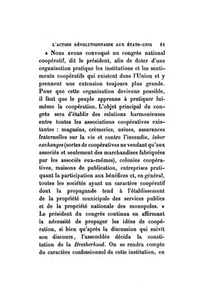 L'ACTION RÉVOLUTIONNAIRE AUX ÉTATS-UNIS 6i 
« Nous avons convoqué un congrès national 
coopératif, dit le président, afin de doter d'une 
organisation pratique les institutions et les sénti­ments 
coopératifs qui existent dans l'Union et y . 
prennent une extension toujours plus grande. 
Pour que cette organisation devienne possible, 
il faut que le pèuple apprenne à pratiquer lui­même 
la coopération. L'objet principal du con­grès 
sera d'établir des relations harmonieuses 
entre toutes les associations coopératives exis­tantes 
: magasins, crèmeries, usines, assurances 
fraternelles sur la vie et contre l'incendie, labor 
exchanges (sortes de coopératives ne vendant qu'aux 
associés et seulement des marchandises fabriquées 
par les associés eux-mêmes), colonies coopéra­tives, 
maisons de pub~ication, entreprises prati­quant 
la participation aux bénéfices et, en général, 
toutes les sociétés ayant un caractère coopératif 
dont la propagande tend à l'établissement 
de la propriété municipale des services publics 
et de la propriété nationale des monopoles. » 
Le président du congrès continua en affirmant 
la nécessité de propager les idées de coopé­ration, 
si bien qu'après la discussion qui suivit 
son discours, l'assemblée décida la consti­tution 
de la Bt·otherhood. On se rendra compte 
du caractère confessionnel de cette institution, en 
 