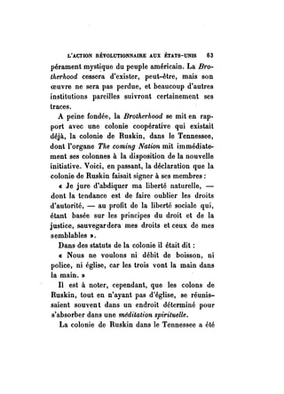 L'ACTION REVOLUTIONNAIRE AUX ÉTATS-UNIS 63 
pérament myst~que du peuple américain. La B1·0- 
therhood cessera d'exister, peut-être, mais son 
oeuvre ne sera pas perdue, et beaucoup d'autres 
institutions pareilles suivront certainement ses 
traces. 
A peine fondée, la Brothe1'hood se mit en rap­port 
avec une colonie coopérative qui existait 
déjà, la colonie de Ruskin, dans le Tennessee, 
dont l'organe The coming Nation mit immédiate­ment 
ses colonnes à la disposition de la nouvelle 
initiative. Voici, en passant, la déclaration que la 
colonie de Ruskin faisait signer à ses membres: 
« Je jure d'abdiquer ma liberté naturelle, - 
dont la tendance est de faire oublier les droits 
d'autorité, - au profit de la liberté sociale qui, 
étant basée sur les principes du droit et de la 
justice, sauvegardera mes droits et ceux de mes 
semblables ». 
Dans des statuts de la colonie il était dit: 
« Nous ne voulons ni débit de boisson, ni 
police, ni église, car les trois vont la main dans 
la main. » 
Il est à noter, cependant, que les colons de 
Ruskin, tout en n'ayant pas d'église, se réunis­saient 
souven t dans un endroit déterminé pour 
s'absorber dans une méditation spirituelle. 
La colonie de Ruskin dans le Tennessee a été 
 
