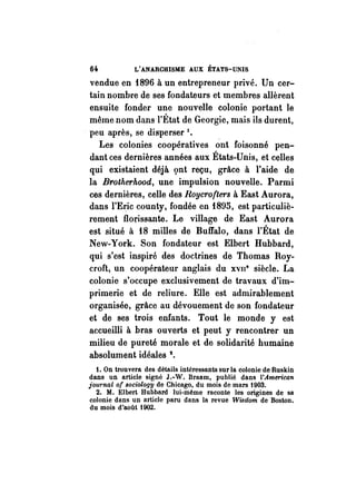 6~ L'ANARCHISME AUX ÉTATS-mUS 
vendue en f896 à un entrepreneur privé. Un cer­tain 
nombre de ses fondateurs et membres allèrent 
ensuite fonder une nouvelle colonie portant le 
même nom dans l'État de Georgie, mais ils durent, 
. peu après, se disperser 1. 
Les colonies coopératives ont foisonné pen­dant 
ces dernières années aux États-Unis, et celles 
qui existaient déjà gnt reçu, grâce à l'aide de 
la Brotherhood, une impulsion nouvelle. Parmi 
ces dernières, celle des Roycrofters à East Aurora, 
dans l'Eric county, fondée en f895, est particuliè­rement 
floJ;Ïssante. Le village de East Aurora 
est situé à fB milles de Buffalo, dans l'État de 
New-York. Son fondateur est Elbert Hubbard, 
qui s'est inspiré des doctrines de Thomas Roy­croft, 
un coopérateur anglais du xvu" siècle. La 
colonie s'occupe exclusivement de travaux d'im­primerie 
et de reliure. Elle est admirablement 
organisée, grâce au dévouement de son fondateur 
et de ses trois enfants. Tout le monde y est 
accueilli à bras ouverts et peut y rencontrer un 
milieu de pureté morale et de solidarité humaine 
absolument idéales 2. 
1. On trouvera des détails intéressants sur la colonie de Ruskin 
dans un article signé J.-W. Braam, publié dans l'American 
iournal of 8ociology de Chicago, du mois de mars 1903. 
2. M. Elbert Hubbard lui-même raconte les origines de sa 
colonie dans un article paru dans la revue Wisdom de Boston. 
du mois d'août 1902. 
 