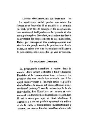L'ACTION RÉVOLUTIONNAIRE AUX ÉTATS-UNIS 65 
Le mystici~me social, quelles que soient les 
formes sous lesquelles il se manifeste, a, comme 
on voit, pour but de constituer des associations, 
non seulement indépendantes du pouvoir et des 
monopoles qui en découlent, mais même tendant à 
contrecarrer les empiétements de ces monopoles~ 
Il doit, par conséquent, être envisagé comme une 
réaction du peuple contre la ploutocratie domi­nante, 
au même titre que le socialisme militant ou 
le mouvement anarchiste dont je vais m'occuper. 
LE MOUVEMENT ANARCHISTE. 
La propagande anarchiste a revêtu, dans le 
monde, deux formes distinctes : l'individualisme 
libertaire et le communisme insurrectionnel. Le 
premier vise une révolution naturelle, car il fait 
appel exclusivement à l'énergie active et paisible 
des individus; le second est "essentiellement insur­rectionnel 
parce qu'il veut la destruction de la vie 
individuelle. Les États-Unis ont connu et con­naissent 
les deux formes d'anarchisme; cependant 
il est à remarquer que si l'individualisme à 
outrance y a été un produit spontané du milieu 
et de la race, le communisme insurrectionnel y 
assume, par contre, tous les caractères d'un article 
 