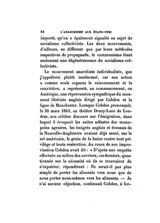66 L'ANARCHISME AUX ÉTATS-UNIS 
importé, qu'on a également signalés au sujet du 
socialisme collectiviste. Les deux mouvements, 
d'ailleurs, ne diffèrent que par leurs méthodes 
respectives de propagande, le communisme étant 
seulement une dégénérescence du socialisme col­lectiviste. 
Le mouvement anarchiste individualiste, que 
j'appellerai plutôt intellectuel, car son action 
a comme seuls organes le raisonnement et la 
con-viction, a représenté, au commencement, en 
Amérique, une répercussion sympathique du mou­ment 
libériste anglais dirigé par Cobden et la 
ligue de Manchester. Lorsque Cobden prononçait, 
le 30 mars f843, au théâtre Drury-Lane de Lon­dres, 
son célèbre discours sur l'émigration, dans 
lequel il évoquait les suites néfastes des mono­poles 
agraires, les émigrés anglais et écossais de 
la Nouvelle-Angleterre avaient déjà semé, sur le 
sol américain, le grain de la haine contre tout pri­vilège 
et toute restriction. Au cours de son impro­visation 
Cobden avait dit: «D'après une enquête 
effectuée au milieu des ouvriers, ces derniers, ques­tionnés 
sur la nécessité où ils se trouvaient de 
s'expatrier, répondirent : Ne serait-il pas plus 
simple de porter les aliments vers nous que de 
nous porter nous-mêmes vers les aliments. - Je 
n'ai aucune objection, continuait Cobden, à for- 
 