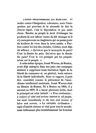 L'ACTION RÉVOLUTIONNAIRE AUX ÉTATS-UNIS 67 
muler contre l'émigration volontaire; mais l'émi­gration 
qui provient de la nécessité de fuir la 
famine lé.qale, c'est la déportation et pas autre 
chose. Rendez au peuple le droit d'échanger les 
produits de son labeur contre du blé étranger et il 
n'y aura personne en Angleterre qui ne puisse jouir 
du bonheur de vivre dans la terre natale. » Par­lant 
contre les lois des céréales, Cobden avait déjà 
dit ailleurs: « Qu'est-ce que le monopole du pain? 
C'est la disette du pain. Qu'est-ce que la disette 
du pain? C'est le vol pratiqué par les proprié­taires 
sur le peuple. » 
A cette même époque, Josah Warren, de Boston, 
avait déjà entrepris dans son pays une campagne 
destinée à supprimer toute limitation légale de la 
liberté du commerce et, en général, toute entrave 
. de la liberté individuelle. Sous ce rapport, il peut 
être considéré comme le précurseur de l'anar­chisme 
intellectuel américain. Josah Warren était 
un libraire de Boston. Né à Boston en 1818, il Y 
mourut en 1879. Il a laissé plusieurs écrits, dont 
le principal est celui intitulé: « True civilisation: 
a subject of vital and serious interest to aU people; 
but most immediately to the men and women of 
labor and sorrow, « La véritable civilisation : 
sujet d'intérêt sérieux et vital pour tout le monde, 
mais intéressant plus immédiatement les hommes 
 