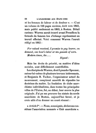 68 L'ANARCHISME AUX ÉTATS-UNIS 
et les femmes de labeur et de douleur ». - C'est 
un volume de 120 pages environ, écrit vers 1845, 
mais publié seulement en 1863, à Boston. Détail 
curieux: Warren aurait trouvé avant Proudhon la 
formule du fameux bon d'échange représentant un 
travail effectué. Voici comment Warren l'aurait 
rédigé en 1842 : 
For valued received, [promise to pay bearer, on 
demand, one /wltr's labor or ten pounds of corn. 
Modem times, the ..... 
Signed: 
Mais les droits de priorité, en matière d'idées 
sociales, sont difficilement contrôlables. 
Les disciples de Warren, dont Lysander Spooner, 
auteur lui-même de plusieurs travaux intéressants, 
et Benjamin R. Tucker, l'organisateur actuel du 
mouvement., essayèrent aussitôt de répandre les 
doctrines du maître. La fondation de clubs anar­chistes 
individualistes, dans toutes les principales 
villes de l'Union, fut, au début, leur oeuvre la plus 
originale. J'ai pu me procurer les statuts du cercle 
anarchiste de Boston, aujourd'hui fermé, et je 
crois utile d'en donner un court résumé: 
« A"ticle [er. - Nous, soussignés, déclarons con­stituer 
l'ass_ociation nommée « Club anarchiste ». 
 
