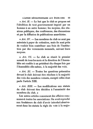 L'ACTION RÉVOLUTIONNAIRE AUX ÉTATS-UNIS 69 
« At,t.II. - Le but que le club se propose est 
l'abolition de tout gouvernement imposé par un 
homme à un autre homme; les moyens, des réu­nions 
publiques, des conférences, des discussions 
et par la diffusion de publications anarchistes. 
« Art. IV. - Les membres du club ne sont pas 
astreints à payer de cotisation, mais ils sont priés 
de vouloir bien contribuer aux frais de l'institu­lion 
par des versements mensuels, suivant leurs 
moyens. 
« At·t. VI. - Le club se réunit le premier 
samedi de tous les mois et la direction de l'Assem­blée 
est confiée à un président élu chaque fois par 
l'Assemblée elle-même, à la majorité des voix. 
« Art. XI. - Toutes les questions présentées 
devant le club doivent être résolues à la majorité 
des voix des membres votants, excepté celles dont 
parle l'article XIII. 
« Art. XIII. - Les modifications aux statuts 
du club doivent être décidées à l'unanimité des 
membres du club. » 
. Les autres articles concernent des affaires com­munes 
à toutes les associations. On avait reproché 
aux fondateurs du club d'avoir introduit abusive­ment 
dans les statuts la règle du vote à la majo- 
 