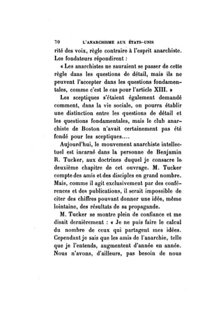 70 L'ANARCHISME AUX ÉTATS-UNIS 
rité des voix, règle contrairé à l'esprit anarchiste. 
Les fondateurs répondirent: 
« Les anarchistes ne sauraient se passer de cette 
règle dans les questions de détail, mais ils ne 
peuvent l'accepter dans les questions fondamen­tales, 
comme c'est le cas pour l'article XIII. » 
Les sceptiques s'étaient également demandé 
comment, dans la vie sociale, on pourra établir 
une distinction entre les questions de détail et 
les questions fondamentales, mais le club anar­chiste 
de Boston n'avait certainement pas été 
fondé pour les sceptiques .... 
Aujourd'hui, le mouvement anarchiste intellec­tuel 
est incarné dans la personne de Benjamin 
R. Tucker, aux doctrines duquel je consacre le­deuxième 
chapitre de cet ouvrage. M. Tucker 
compte des amis et des disciples en grand nombre. 
Mais, comme il agit exclusivement par des confé­rences 
et des publications, il serait impossible de 
citer des chiffres pouvant donner une idée, même 
lointaine, des résultats de sa propagande. 
M. Tucker se montre plein de confiance et me 
disait dernièrement : « Je ne puis faire le calcul 
du nombre de ceux qui partagent mes idées. 
Cependant je sais que les amis de l'anarchie, telle 
que je l'entends, augmentent d'année en année. 
Nous n'avons, d'ailleurs, pas besoin de nous 
 