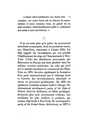 L'ACTION RÉVOLUTIONNAIRE AUX ÉTATS-UNIS 71 
compter, car notre force est en chacun de nous­mêmes 
et nous sommès tous, en grand ou en 
petit nombre, individuellement prêts à conformer 
nos actes à nos convictions. » 
....., . 
Il ne me reste plus qu'à parler du mouvement 
anarchiste-communiste, dont les premières traces, 
aux États-Unis,' remontent à l'année f874. J'ai 
déjà rappelé les circonstances qui ont précédé 
l'établissement du siège de l'Internationale à New­York. 
L'écho des dissidences provoquées par 
Bakounine en Europe put ainsi pénétrer dans les 
milieux ouvriers américains. La crise qui sévit 
sur le marché monétaire et commercial des États­Unis, 
en f873, favorisa rapidement la formation 
d'un parti insurrectionnel que le chômage forcé 
et. l'arrivée des révolutionnaires allemands et 
slaves ne pouvaient qu'alimenter. En f874, les 
agitateurs socialistes avai~nt fondé à Chicago The 
international workingrnen's party of the State of 
Illinois, dont les tendances, au début pacifiques, 
devinrent, plus tard, ouvertement violentes. Les 
socialistes les plus modérés et prudents, qui 
avaient déjà fondé à New-York The w01'lângmen's 
party of the United States, déclarèrent, en f877, à 
 