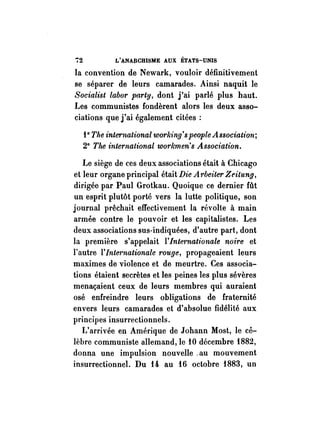72 L'ANAllCHISME AUX ÉTATS-UNIS 
la convention de Newark, vouloir définitivement 
se séparer de leurs camarades. Ainsi naquit le 
Socialist Labor party, dont j'ai parlé plus haut. 
Les communistes fondèrent alors les deux asso­ciations 
que j'ai également citées: 
i 0 The inte1'national worlâng' s people Association; 
20 Tite international workmen's Association, 
Le siège de ces deux associations était à Chicago 
et leur organe principal était Die A rbeiter Zeitung, 
dirigée par Paul Grotkau. Quoique ce dernier fût 
un esprit plutôt porté vers la lutte politique, son 
journal prêchait effectivement la révolte à main 
armée contre le pouvoir et les capitalistes. Les 
deux associations sus-indiquées, d'autre part, dont 
la première s'appelait 1'/nte1'nationale noire et 
l'autre l' Inte1'nationaLe rouge, propageaient leurs 
maximes de violence et de meurtre. Ces associa­tions 
étaient secrètes et les peines les plus sévères 
menaçaient ceux de leurs membres qui auraient 
osé enfreindre leurs obligations de fraternité 
envers leurs camarades et d'absolue fidélité aux 
princi pes insurrectionnels. 
L'arrivée en Amérique de Johann Most, le cé­lèbre 
communiste allemand, le 10 décembre i882, 
donna une impulsion nouvelle. au mouvement 
insurrectionnel. Du 14 au i6 octobre i883, un 
 