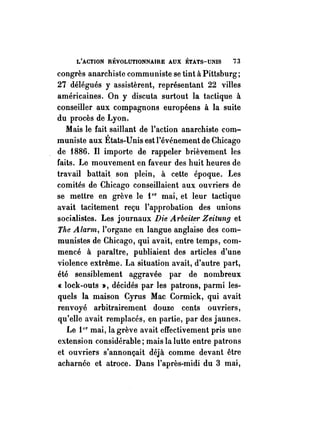 L'ACTION RÉVOLUTIONNAIRE AUX ÉTATS-UNIS i3 
congrès anarchiste commu niste se tint à Pittsburg; 
27 délégués y assistèrent, représentant 22 villes 
américaines. On y discuta surtout la tactique à 
conseiller aux compagnons européens à la suite 
du procès de Lyon. 
Mais le fait saillant de l'action anarchiste com­muniste 
aux États-Unis est l'événement de Chicago 
de 1886. Il importe de rappeler brièvement les 
faits. Le mouvement en faveur des huit heures de 
travail battait son plein, à cette époque. Les 
comités de Chicago conseillaient aux ouvriers de 
se mettre en grève le 1 cr mai, et leur tactique 
avait tacitement reçu l'approbation des unions 
socialistes. Les journaux Die Arbeiter Zeitul1!J et 
Tite Alarm, l'organe en langue anglaise des com­munistes 
de Chicago, qui avait, entre temps, com­mencé 
à paraître, publiaient des articles d'une 
violence extrême. La situation avait, d'autre part, 
été sensiblement aggravée par de nombreux 
« lock-outs », décidés par les patrons, parmi les­quels 
la maison Cyrus Mac Cormick, qui avait 
renvoyé arbitrairement douze cents ouvriers, 
qu'elle avait remplacés, en partie, par des jaunes. 
Le 1 cr mai, la grève avait effectivement pris une 
extension considérable; mais la lutte entre patrons 
et ouvriers s'annonçait déjà comme devant être 
acharnée et atroce. Dans l'après-midi du 3 mai, 
 