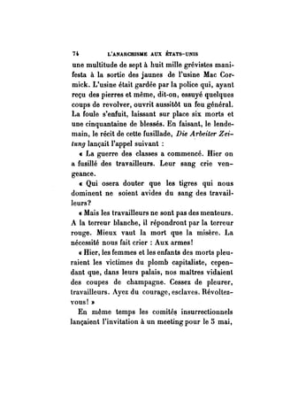 n L'ANARCmSME AUX ÉTATS-UNIS 
une multitude de sept à huit mille grévistes mani­festa 
à la sortie des jaunes de l'usine Mac Cor­mick. 
L'usine était gardée par la police qui, ayant 
reçu des pierres et même, dit-on, essuyé quelques 
coups de revolver, ouvrit aussitôt un feu général. 
La foule s'enfuit, laissant sur place six morts et 
une cinquantaine de blessés. En faisant, le lende­main, 
le récit de cette fusillade, Die Arbeiter Zei­tung 
lançait l'appel suivant : 
« La guerre des classes a commencé. Hier on 
a fusillé des travailleurs. Leur sang crie ven­geance. 
« Qui osera douter que les tigres qui nous 
dominent ne soient avides du sang des travail­leurs? 
« Mais les travailleurs ne sont pas des menteurs. 
A la terreur blanche, il répondront par la terreur 
rouge. Mieux vaut la mort que la misère. La 
nécessité nous fait crier : Aux armes! 
« Hier, les femmes et les enfants des morts pleu­raient 
les victimes du plomb capitaliste, cepen­dant 
que, dans leurs palais, nos maUres vidaient 
des coupes de champagne. Cessez de pleurer, 
travailleurs. Ayez du courage, esclaves. Révoltez­vous! 
» 
En même temps les comité~ insurrectionnels 
lançaient l'invitation à un meeting pour le 5 mai, 
 