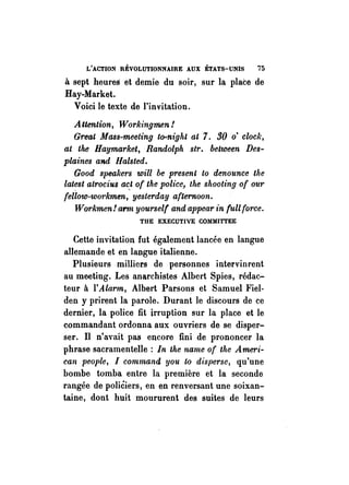 L'ACTION RÉVOLUTIONNAIRE AUX ÉTATS-UNIS 75 
à sept heureS et demie du soir, sur la place de 
Hay-Market. 
Voici le texte de l'invitation. 
Attention, Workingmen! 
Great Mass-meeting to-night at 7. 30 o' clock, 
at the Haymarket, Randolph sir. between Des­plaines 
and Halsted, 
Good speakers will be present to denounce the 
lat~st atrocius a~t of the police, the shooting of OU1' 
fellow-workmen, yesterday afternoon. 
W Q1'kmen! arm yourself and appear in full force. 
THE EXECUTIVE COMMITTEE 
Cette invitation fut également lancée en langue 
allemande et en langue italienne. 
Plusieurs milliers de personnes intervinrent 
au meeting. Les anarchistes Albert Spies, rédac­teur 
à l'Alarm, Albert Parsons et Samuel Fiel­den 
y prirent la parole. Durant le discours de ce 
dernier, la police fit irruption sur la place et le 
commandant ordonna aux ouvriers de se disper­ser. 
Il n'avait pas encore fini de prononcer la 
phrase sacramentelle: In the name of the Ameri­can 
people, 1 command VOU to disperse, qu'une 
bombe tomba entre la première et la seconde 
rangée de poliéiers, en en renversant une soixan­taine, 
dont huit moururent des suites de leurs 
 