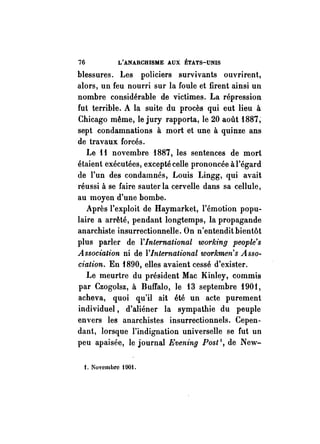 76 L'ANARCHISME AUX ÉTATS-UNIS 
blessures. Les policiers survivants ouvrirent, 
alors, un feu nourri sur la foule et firent ainsi un 
nombre considérable de victimes. La répression 
fut terrible. A la suite du procès qui eut lieu à 
Chicago même, le jury rapporta, le 20 août 1887; 
sept condamnations à mort et une à quinze ans 
de travaux forcés. 
Le Il novembre 1887, les sentences de mort 
étaient exécutées, excepté celle prononcée à l'égard 
de l'un des condamnés, Louis Lingg, qui avait 
réussi à se faire sauter la cervelle dans sa cellule, 
au moyen d'une bombe. 
Après l'exploit de Haymarket, l'émotion popu­laire 
a arrêté, pendant longtemps, la propagande 
anarchiste insurrectionnelle. On n'entendit bientôt 
plus parler de l'International working people's 
Association ni de l'International workmen's Asso­ciation. 
En f890, elles avaient cessé d'exister. 
Le meurtre du président Mac Kinley, commis 
par Czogolsz, à Buffalo, le 13 septembre 1901, 
acheva, quoi qu'il ait été un acte purement 
individuel, d'aliéner la sympathie du peuple 
envers les anarchistes insurrectionnels. Cepen­dant, 
lorsque l'indignation universelle se fut un 
peu apaisée, le journal Evening Post l, de New- 
1. Novembre t 901. 
 