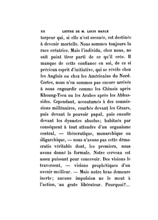 XII LETTRE DE M. LOUISlIARLE 
torpeur qui, si elle n'est secouée, est destinée 
à devenir mortelle. Nous sommes toujours la 
race créatrice. Mais l'individu, chez nous, ne 
sait point tirer parti de ce qu'il crée. Il 
manque de cette confiance en soi, de ce si 
précieux esprit d'initiative, qui se révèle chez 
les Anglais ou chez les Américains du Nord. 
Certes, nous n'en sommes pas encore arriv?s 
à nous engourdir comme les Chinois après 
Khoung-Tseu ou les Arabes après les Abbas­sides. 
Cependant, accoutumés à des soumis­sions 
millénaires, courbés devant les Césars, 
puis devant le pouvoir papal, puis ensuite 
devant les dynastes absolus; habitués par 
conséquent à tout attendre d'un organisme 
central, - théocratique, monarchique ou 
ôligarchique, - nous n'avons pas cette démo· 
cratie véritable dont, les premiers, nous 
avons donné la formule. Notre cerveau est 
assez puissant pour concevoir. Des visions le 
traversent, - visions prophétiques d'nn 
avenir meilleur. - Mais notre bras demeure 
inerte; aucune impulsion ne le meut il 
l'action, 'au geste libérateur. Pourquoi? ... 
 