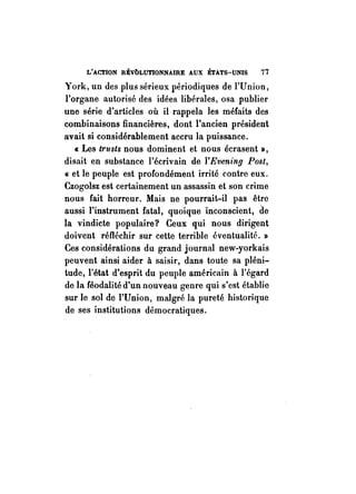 L'ACTION RÉvbLUTlONNAIRE AUX ÉTATS-UNIS 77 
York, un des plus sérieux périodiques de l'Union, 
l'organe autorisé des idées libérales, osa publier 
une série d'articles où il rappela les méfaits des 
combinaisons financières, dont l'ancien président 
avait si considérablement accru la puissance. 
« Les trusts nous dominent et nous écrasent », 
disait en substance l'écrivain de l'Evening Post, 
« et le peuple est profondément irrité contre eux. 
Czogolsz est certainement un assassin et son crime 
nous fait horreur. Mais ne pourrait-il pas être 
aussi l'instrument fatal, quoique inconscient, de 
la vindicte populaire? Ceux qui nous dirigent 
doivent réfléchir sur cette terrible éventualité. » 
Ces considérations du grand journal new-yorkais 
peuvent ainsi aider à saisir, dans toute sa pléni­tude, 
l'état d'esprit du peuple américain à l'égard 
de la féodalité d'un nouveau genre qui s'est établie 
sur le sol de l'Union, malgré la pureté historique 
de ses institutions démocratiques. 
 
