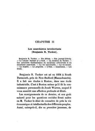 CHAPITRE II 
Les anarchistes intellectuels 
(Benjamin R. Tucker). 
Benjamin R. Tucker. - Ses débuts. - Son journal Lihel·ty. 
- Le volume lnltead of a l,ook. - La doctrine de Tucker. - 
Les caractères fondamentaux du socialisme collectiviste et du 
socialisme anarchiste. - La vie individuelle. - La vie sodale. 
- La famille. - La propriété. - L'État. - Conclusion. - Les 
trusts. 
Benjamin R. Tucker est né en 1854 à South 
Darmouth, près de New-Bedford (Massachusetts). 
Il a fait ses études à Boston, dans une école 
industrielle. C'est à Boston même qu'il fit la con­naissance 
personnelle de Josah Warren, auquel il 
voua aussitôt une affection profonde et filiale. 
Les enseignements de ce dernier, et son goût 
naturel pour les questions sociales firent naître 
en M. Tucker le désir de connattre de près la vie 
économique et intellectuelle des différents peuples. 
Aussi, entreprit-il, dès sa première jeunesse, de 
 