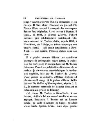 80 L'ANARCHISME AUX ÉTATS-UNIS 
longs voyages à travers l'Union américaine et en 
Europe. Il était alors rédacteur du journal The 
Boston Globe, auquel il envoyait des correspon­dances 
fort originales. A son retour à Boston, il 
fonda, en 1881, le journal Liberty, d'abord 
mensuel, puis hebdomadairé, maintenant rede­venu 
mensuel. M. Tucker réside, depuis 1893, à 
New-York, où il dirige, en même temps que son 
propre journal- qui paraît actuellement à New­York, 
- une maison d'édition établie sous son 
nom. 
n a publié, comme éditeur, de nombreux 
ouvrages de propagande; entre autres, la traduc­tion 
des oeuvres de Proudhon faite par M. Tucker 
lui-même. Parmi les publications littéraires de sa 
maison, je cite comme caractéristiques la traduc­tion 
anglaise, faite par M. Tucker, du Journal 
d'une femme de chambre, d'Octave Mirbeau (A 
chambermaid diary), et le poème d'Oscar Wilde 
intitulé The Ballad of Reading Gaol, signée C. 3. 
3., le numéro matricule de l'auteur pendant sa 
détention à la prison de Reading. 
J'ai connu M. Tucker à New-York, à son 
bureau, où il m'a fait un accueil cordial et encou­rageant. 
Benjamin R. Tucker est un homme 
solide, de taille moyenne; sa figure, encadre!r 
d'une barbe épaisse, brune, mais déjà grison- 
 