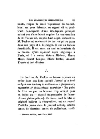 LES ANARCHISTES INTELLECTUELS 8t 
nante, respire la santé vigoureuse du travail­leur; 
ses yeux luisants, au regard vif et péné­trant, 
témoignent d'une intelligence prompte 
autant que d'une bonté exquise. La conversation 
de M. Tucker est, au plus haut degré, instructive. 
11. Tucker est au courant de tout ce qui se passe 
dans son pays et à l'étranger. Il est un lecteur 
formidable. Il est aussi un ami enthousiaste de 
la France, ayant séjourné as.sez longtemps à 
Paris, où il a connu Octave Mirbeau, Henry 
Maret, Ernest Lesigne, Elisée Reclus, Anatole 
France et tant d'autres . 
.. .. .. 
La doctrine de Tucker se trouve exposée en 
entier dans son livre intitulé Illslead of a bool. 
- bg a man too busy 10 write one - a f1"a!Jmentm"!J 
exposition of philosophical anarchism 1 (En guise 
de livre - par un homme trop occupé pour 
en écrire un - exposé fragmentaire de l'anar­chisme 
philosophique). Ce livre, dont le titre si 
original indique la composition, est un recueil 
d'articles parus dans le journal Libe1·ty, articles 
tantôt de doctrine, tantôt de polémique, tantôt 
f. Seconde édition, New-York, 1807. 
 