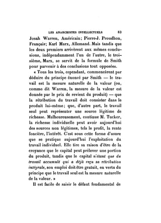 LES ANARCHISTES INTELLECTUELS 83 
Josah Warren, Américain; Pierre-J. Proudhon, 
Français; }(arl Marx, Allemand. Mais tandis que 
les deux premiers arrivèrent aux mêmes conclu­sions, 
indépendamment l'un de l'autre, le troi­sième, 
Marx, se servit de la formule de Smith 
pour parvenir à des conclusions tout opposées. 
« Tous les trois, cependant, commencèrent par 
déduire du principe énoncé par Smith - le tra­vail 
est la mesure naturelle de la valeur (ou, 
comme dit Warren, la mesure de la valeur est 
donnée par le prix de revient du produit) - que 
la rétribution du travail doit consister aans le 
produit lui-même; que, d'autre part, le travail 
seul peut représenter une source légitime de 
richesse. Malheureusement, continue" M. Tucker, 
la richesse individuelle peut avoir aujourd'hui 
des sources non légitimes, tels le profit, la rente 
foncière, l'intérêt. C'est sous cette forme d'usure 
que se· pratique aujourd'hui l'exploitation du 
travail individuel. Elle tire sa raison d'être de la 
croyance que le capital peut prélever une portion 
du produit, tandis que le capital n'étant que du 
travail accumulé qui a déjà 1'eçu sa rétribution 
1'nléfJrale, son emploi doit être gratuit, en vertu du 
principe que le travail seul est la mesure naturelle 
de la valeur. » 
Il est facile de saisir le défaut fondamental de 
 