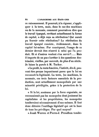 8i L'ANARCHISME AUX ÉTATS-UNIS 
ce raisonnement. Il pourrait, à la rigueur, s'appli­quer 
à la terre, mais, dans le cas des machines 
ou de la monnaie, comment pourrait-on dire que 
le travail épargné, revêtant actuellement la forme 
de capital, a déjà reçu sa rétribution! Qui aurait 
pu fournir cette rétribution? La rétribution du 
travail épargné consiste, évidemment, dans le 
capital lui-même. Par conséquent, l'usage de ce 
dernier devrait être réservé à celui qui l'a pro­duit. 
Et si d'autres veulent s'en servir? ..... Mais 
il importe de ne pas s'arrêter à des questions doc­trinales, 
vieilles. par surcroît, de plus d'un siècle. 
Je laisse la parole à M. Tucker. 
« Le profit, la rente foncière, l'intérêt, dit-il, peu­vent 
être perçus impunément parce que la loi en 
reconnaît la légitimité. La terre, ~es machines, la 
monnaie, ces trois facteurs essentiels de la pro­duction, 
sont actuellement monopolisés par une 
minorité privilégiée, grâce à la protection de la 
loi. 
« Si la loi, soutenue par la force organisée, ne 
reconnaissait pas les monopoles dont jouissent les 
capitalistes et les propriétaires, les monopoles 
tomberaient nécessairement d'eux-mêmes. Il faut 
donc détruire l'outillage législatif qui est la base 
de tous les privilèges. Par quel moyen? 
« Josah Warren et Pierre-J. Proudhon tombè- 
 