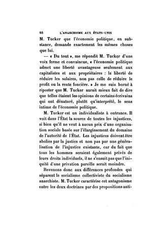 86 L'ANARCHISME AUX ÉTATS-UNIS 
.M. Tucker que l'économie politique, en sub­stance, 
demande exactement les mêmes choses 
que lui. 
- « Du tout », me répondit.M. Tucker d'une 
voix ferme et convaincue, « l'économie politique 
admet une liberté avantageuse seulement aux 
capitalistes et aux propriétaires : la: liberté de 
réduire les salaires, non pas celle de réduire le 
profit ou la rente foncière. » Je me suis borné à 
riposter que M. Tucker aurait mieux fait de dire 
que telles étaient les opinions de certains écrivains 
qui ont dénaturé, plutôt qu'interprété, le sens 
intime de l'économie politique. 
M. Tucker est un individualiste à outrance. Il 
voit dans l'État la source de toutes les injustices, 
si bien qu'il ne veut à aucun prix d'une organisa­tion 
sociale basée sur l'élargissement du domaine 
de l'autorité de l'Étal. Les injustices doivent être 
abolies par la justice et non pas par une généra­lisation 
de l'injustice existante, car du fait que 
tous les hommes seraient également privés de 
leurs droits individuels, il ne s'ensuit pas que l'ini­quité 
d'une privation pareille serait moindre. 
Revenons donc aux différences profondes qui 
séparent le socialisme collectiviste du socialisme 
anarchiste. M. Tucker caractérise cet antagoriisme 
entre les deux doctrines par des propositions anti- 
 