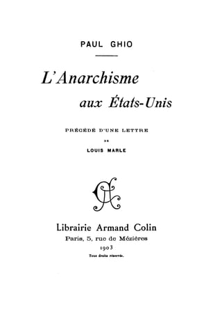 PAUL GHIO 
L'Anarchisme 
, 
aux Etats- Unis 
PRÉCÉDÉ D'UNE LETTRE 
DE 
LOUIS MARLE 
Librairie Armand Colin 
Paris, 5, rue de Mézières 
1903 
 