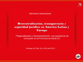 Descentralización, transparencia y
seguridad jurídica en América Latina y
Europa
Santiago de Chile, 24 y 25 de abril 2013
“Regionalización y Descentralización: una experiencia de
innovación en la Provincia de Santa Fe”
Seminario internacional
 
