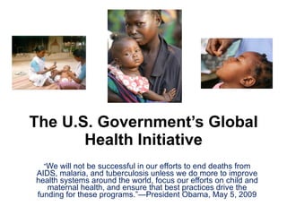 The U.S. Government’s Global Health Initiative “ We will not be successful in our efforts to end deaths from AIDS, malaria, and tuberculosis unless we do more to improve health systems around the world, focus our efforts on child and maternal health, and ensure that best practices drive the funding for these programs.”—President Obama, May 5, 2009 