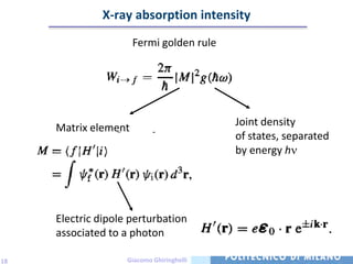 X-ray absorption intensity
                      Fermi golden rule




                                           Joint density
     Matrix element
                                           of states, separated
                                           by energy h




     Electric dipole perturbation
     associated to a photon

18                  Giacomo Ghiringhelli
 