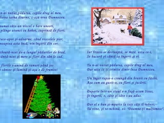 Tu n-ai vazut p ă durea, copile drag al meu, P ă durea iarna doarme, c-a ş a vrea Dumnezeu. Ş i numai c â te-un viscol o bate uneori, Ea pl â nge atunci cu hohot, cuprins ă  de fiori. Ş i tace-apoi  ş i-adoarme, c â nd viscolele pier, Î n noaptea asta  î ns ă , vin  î ngerii din cer. Ş i zboar ă -ncet de-a   lungul p ă durilor de brad, Ş i c â nt ă -ncet  ş i mere  ş i flori din s â n le cad . Iar florile s-anin ă  de ramuri p â n ă  jos Ş i-i c â ntec  ş i lumin ă   ş i-a ş a e de frumos! Iar brazii se desteapt ă , se mir ă,  asta ce-i, Se bucur ă   ş i c ă nt ă  ca  î ngerii  ş i ei. Tu n-ai vazut p ă durea, copile drag al meu, Dar uite ce- ţ i trimite dintr- î nsa Dumnezeu. Un  î nger rupse-o creang ă  din brazii cu f ă clii, A ş a cum au gasit-o, cu flori  ş i juc ă rii. Departe  î ntr-un staul e-n fa şă -acum Iisus, Ş i  î ngerii, o, c â te  ş i c â te i-au adus. Dar el e bun  ş i-mparte la to ţ i c âţ i  î l iubesc, Tu vino,  ş i te-nchin ă , zi: "Doamne- ţ i mul ţ umesc".   