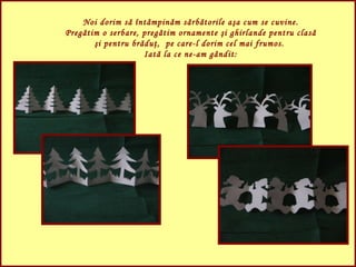 Noi dorim să întâmpinăm sărbătorile aşa cum se cuvine. Pregătim o serbare, pregătim ornamente şi ghirlande pentru clasă şi pentru brăduţ,  pe care-l dorim cel mai frumos.  Iată la ce ne-am gândit: 