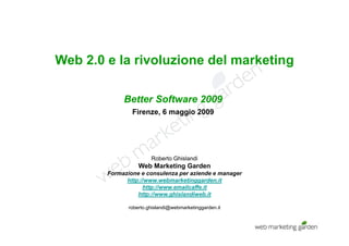 Web 2.0 e la rivoluzione del marketing
                                     g

             Better Software 2009
                Firenze, 6 maggio 2009




                        Roberto Ghislandi
                   Web Marketing Garden
        Formazione e consulenza per aziende e manager
              http://www.webmarketinggarden.it
              htt //         b   k ti       d it
                    http://www.emailcaffe.it
                  http://www.ghislandiweb.it

               roberto.ghislandi@webmarketinggarden.it
               roberto ghislandi@webmarketinggarden it
 