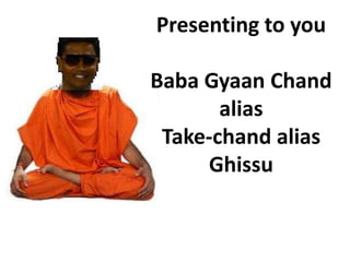 Presenting to you

Baba Gyaan Chand
       alias
 Take-chand alias
      Ghissu
 