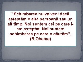 “Schimbarea nu va veni dacă
așteptăm o altă persoană sau un
alt timp. Noi suntem cei pe care i-
am așteptat. Noi suntem
schimbarea pe care o căutăm”.
(B.Obama)
 