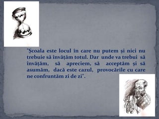 "Şcoala este locul în care nu putem şi nici nu
trebuie să învăţăm totul. Dar unde va trebui să
învăţăm, să apreciem, să acceptăm şi să
asumăm, dacă este cazul, provocările cu care
ne confruntăm zi de zi".
 