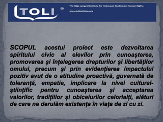 SCOPUL acestui proiect este dezvoltarea
spiritului civic al elevilor prin cunoașterea,
promovarea și înțelegerea drepturilor și libertăților
omului, precum și prin evidențierea impactului
pozitiv avut de o atitudine proactivă, guvernată de
toleranță, empatie, implicare la nivel cultural-
științific pentru cunoașterea și acceptarea
valorilor, tradițiilor și obiceiurilor celorlalți, alături
de care ne derulăm existența în viața de zi cu zi.
 