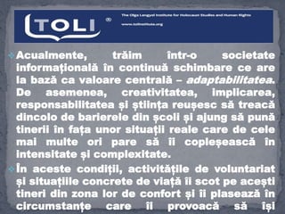 Acualmente, trăim într-o societate
informațională în continuă schimbare ce are
la bază ca valoare centrală – adaptabilitatea.
De asemenea, creativitatea, implicarea,
responsabilitatea și știința reușesc să treacă
dincolo de barierele din școli și ajung să pună
tinerii în fața unor situații reale care de cele
mai multe ori pare să îi copleșească în
intensitate și complexitate.
În aceste condiții, activitățile de voluntariat
și situațiile concrete de viață îi scot pe acești
tineri din zona lor de confort și îi plasează în
circumstanțe care îi provoacă să își
 