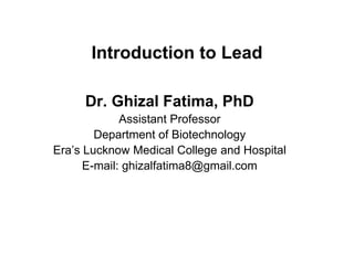 Introduction to Lead
Dr. Ghizal Fatima, PhD
Assistant Professor
Department of Biotechnology
Era’s Lucknow Medical College and Hospital
E-mail: ghizalfatima8@gmail.com
 