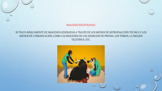 IMAGENES REGISTRADAS:
SE TRATA BÁSICAMENTE DE IMÁGENES GENERADAS A TRAVÉS DE LOS MEDIOS DE REPRODUCCIÓN TÉCNICA Y LOS
MEDIOS DE COMUNICACIÓN, COMO LAS IMÁGENES DE LOS ANUNCIOS DE PRENSA, LOS TEBEOS, LA IMAGEN
TELEVISIVA, ETC.
 