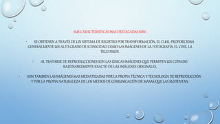 SUS CARACTERÍSTICAS MAS DESTACADAS SON:
• SE OBTIENEN A TRAVÉS DE UN SISTEMA DE REGISTRO POR TRANSFORMACIÓN, EL CUAL PROPORCIONA
GENERALMENTE UN ALTO GRADO DE ICONICIDAD COMO LAS IMÁGENES DE LA FOTOGRAFÍA, EL CINE, LA
TELEVISIÓN.
• AL TRATARSE DE REPRODUCCIONES SON LAS ÚNICAS IMÁGENES QUE PERMITEN UN COPIADO
RAZONABLEMENTE EXACTO DE LAS IMÁGENES ORIGINALES.
• SON TAMBIÉN LAS IMÁGENES MAS MEDIATIZADAS POR LA PROPIA TÉCNICA Y TECNOLOGÍA DE REPRODUCCIÓN
Y POR LA PROPIA NATURALEZA DE LOS MEDIOS DE COMUNICACIÓN DE MASAS QUE LAS SUSTENTAN.
 