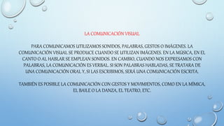 LA COMUNICACIÓN VISUAL
PARA COMUNICAMOS UTILIZAMOS SONIDOS, PALABRAS, GESTOS O IMÁGENES. LA
COMUNICACIÓN VISUAL SE PRODUCE CUANDO SE UTILIZAN IMÁGENES. EN LA MÚSICA, EN EL
CANTO O AL HABLAR SE EMPLEAN SONIDOS. EN CAMBIO, CUANDO NOS EXPRESAMOS CON
PALABRAS, LA COMUNICACIÓN ES VERBAL. SI SON PALABRAS HABLADAS, SE TRATARA DE
UNA COMUNICACIÓN ORAL Y, SI LAS ESCRIBIMOS, SERÁ UNA COMUNICACIÓN ESCRITA.
TAMBIÉN ES POSIBLE LA COMUNICACIÓN CON GESTOS Y MOVIMIENTOS, COMO EN LA MÍMICA,
EL BAILE O LA DANZA, EL TEATRO, ETC.
 