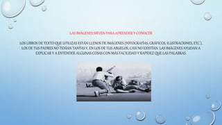LAS IMÁGENES SIRVEN PARA APRENDER Y CONOCER
LOS LIBROS DE TEXTO QUE UTILIZAS ESTÁN LLENOS DE IMÁGENES (FOTOGRAFÍAS, GRÁFICOS, ILUSTRACIONES, ETC.),
LOS DE TUS PADRES NO TENÍAN TANTAS Y, EN LOS DE TUS ABUELOS, CASI NO EXISTÍAN. LAS IMÁGENES AYUDAN A
EXPLICAR Y A ENTENDER ALGUNAS COSAS CON MÁS FACILIDAD Y RAPIDEZ QUE LAS PALABRAS.
 