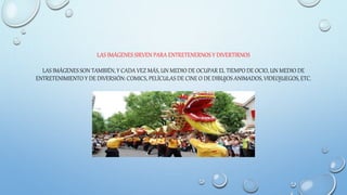 LAS IMÁGENES SIRVEN PARA ENTRETENERNOS Y DIVERTIRNOS
LAS IMÁGENES SON TAMBIÉN, Y CADA VEZ MÁS, UN MEDIO DE OCUPAR EL TIEMPO DE OCIO, UN MEDIO DE
ENTRETENIMIENTO Y DE DIVERSIÓN: COMICS, PELÍCULAS DE CINE O DE DIBUJOS ANIMADOS, VIDEOJUEGOS, ETC.
 