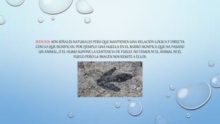 INDICIOS: SON SEÑALES NATURALES PERO QUE MANTIENEN UNA RELACIÓN LÓGICA Y DIRECTA
CON LO QUE SIGNIFICAN. POR EJEMPLO UNA HUELLA EN EL BARRO SIGNIFICA QUE HA PASADO
UN ANIMAL, O EL HUMO SUPONE LA EXISTENCIA DE FUEGO. NO VEMOS NI EL ANIMAL NI EL
FUEGO PERO LA IMAGEN NOS REMITE A ELLOS.
 