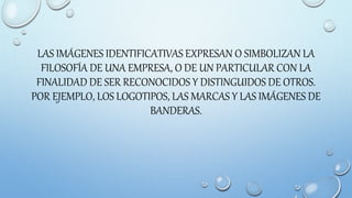 LAS IMÁGENES IDENTIFICATIVAS EXPRESAN O SIMBOLIZAN LA
FILOSOFÍA DE UNA EMPRESA, O DE UN PARTICULAR CON LA
FINALIDAD DE SER RECONOCIDOS Y DISTINGUIDOS DE OTROS.
POR EJEMPLO, LOS LOGOTIPOS, LAS MARCAS Y LAS IMÁGENES DE
BANDERAS.
 
