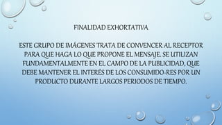 FINALIDAD EXHORTATIVA
ESTE GRUPO DE IMÁGENES TRATA DE CONVENCER AL RECEPTOR
PARA QUE HAGA LO QUE PROPONE EL MENSAJE. SE UTILIZAN
FUNDAMENTALMENTE EN EL CAMPO DE LA PUBLICIDAD, QUE
DEBE MANTENER EL INTERÉS DE LOS CONSUMIDO-RES POR UN
PRODUCTO DURANTE LARGOS PERIODOS DE TIEMPO.
 