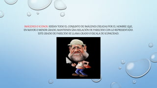 IMÁGENES O ICONOS: SERÍAN TODO EL CONJUNTO DE IMÁGENES CREADAS POR EL HOMBRE QUE,
EN MAYOR O MENOR GRADO, MANTIENEN UNA RELACIÓN DE PARECIDO CON LO REPRESENTADO.
ESTE GRADO DE PARECIDO SE LLAMA GRADO O ESCALA DE ICONICIDAD.
 