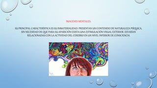 IMAGENES MENTALES:
SU PRINCIPAL CARACTERÍSTICA ES SU INMATERIALIDAD. PRESENTAN UN CONTENIDO DE NATURALEZA PSÍQUICA,
SIN NECESIDAD DE QUE PARA SU APARICIÓN EXISTA UNA ESTIMULACIÓN VISUAL EXTERIOR. ESTARÍAN
RELACIONADAS CON LA ACTIVIDAD DEL CEREBRO EN UN NIVEL INFERIOR DE CONSCIENCIA
 