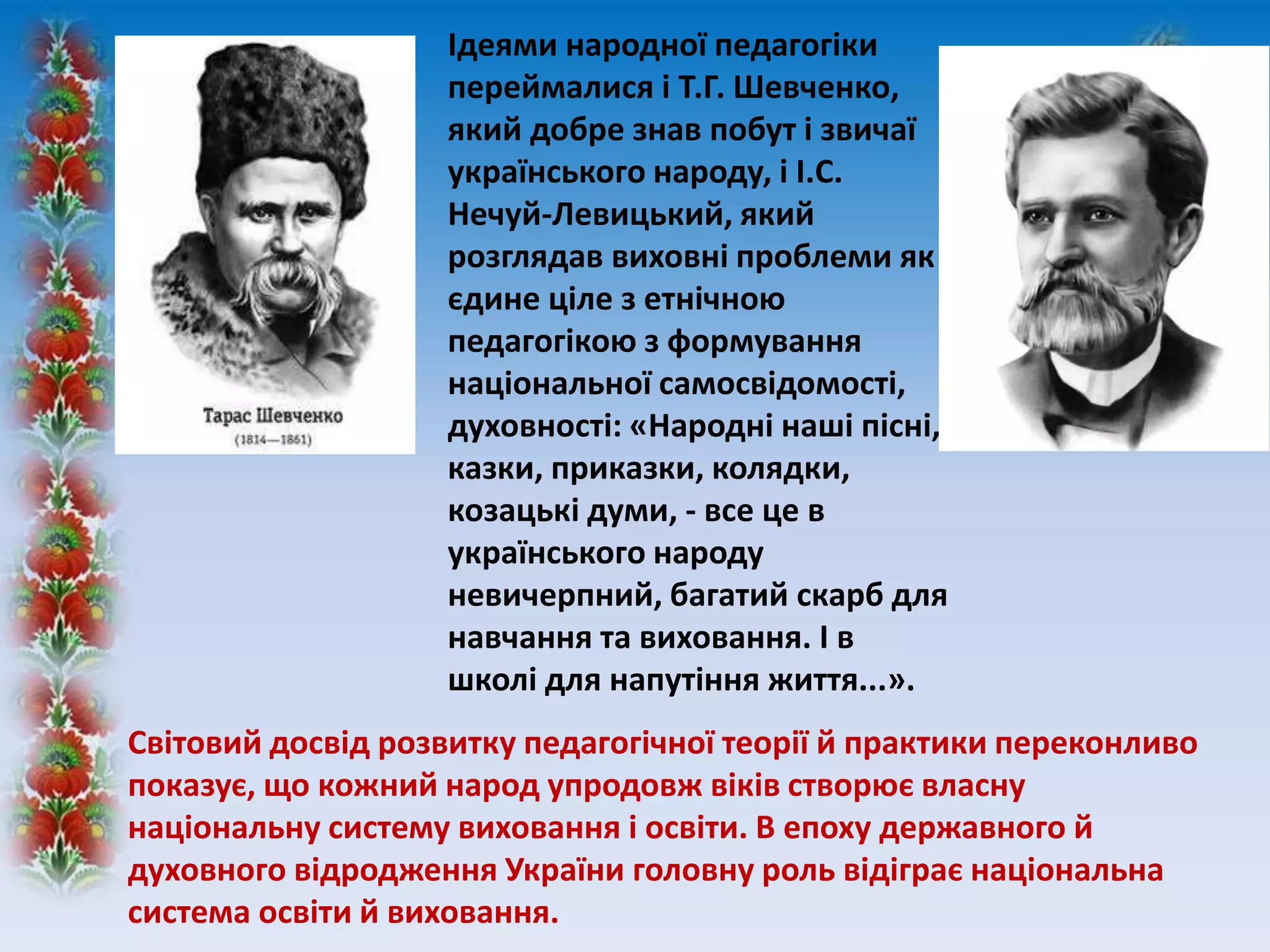 Ідеями народної педагогіки
переймалися і Т.Г. Шевченко,
який добре знав побут і звичаї
українського народу, і І.С.
Нечуй-Левицький, який
розглядав виховні проблеми як
єдине ціле з етнічною
педагогікою з формування
національної самосвідомості,
духовності: «Народні наші пісні,
казки, приказки, колядки,
козацькі думи, - все це в
українського народу
невичерпний, багатий скарб для
навчання та виховання. І в
школі для напутіння життя...».
Світовий досвід розвитку педагогічної теорії й практики переконливо
показує, що кожний народ упродовж віків створює власну
національну систему виховання і освіти. В епоху державного й
духовного відродження України головну роль відіграє національна
система освіти й виховання.
 