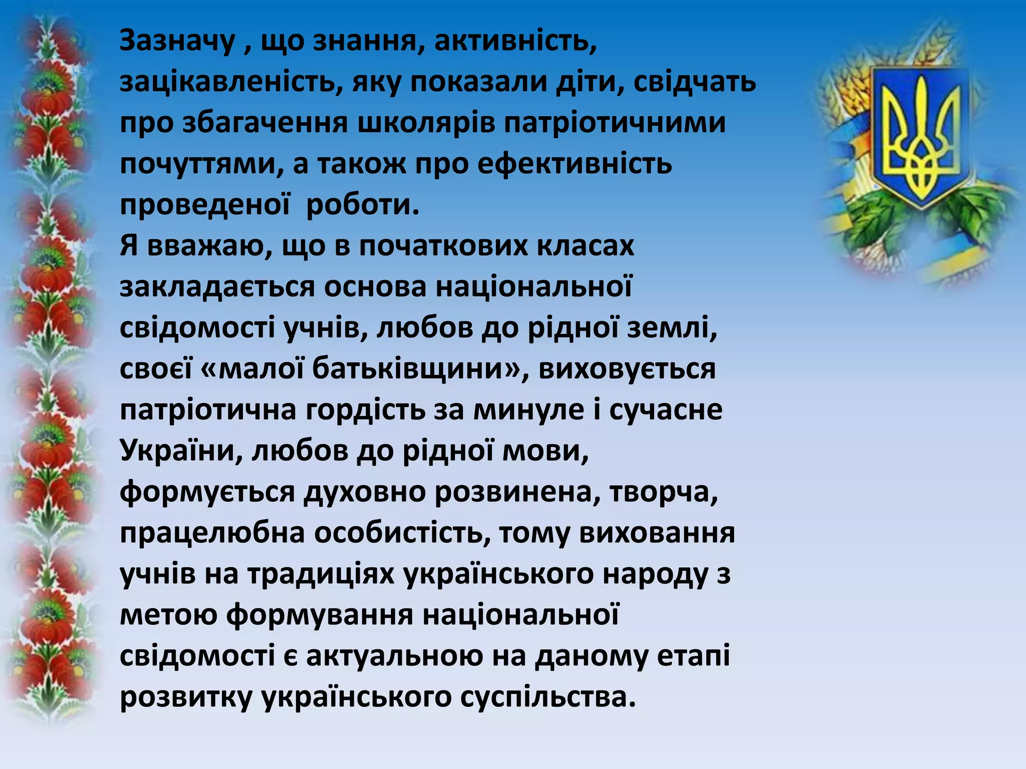 Зазначу , що знання, активність,
зацікавленість, яку показали діти, свідчать
про збагачення школярів патріотичними
почуттями, а також про ефективність
проведеної роботи.
Я вважаю, що в початкових класах
закладається основа національної
свідомості учнів, любов до рідної землі,
своєї «малої батьківщини», виховується
патріотична гордість за минуле і сучасне
України, любов до рідної мови,
формується духовно розвинена, творча,
працелюбна особистість, тому виховання
учнів на традиціях українського народу з
метою формування національної
свідомості є актуальною на даному етапі
розвитку українського суспільства.
 