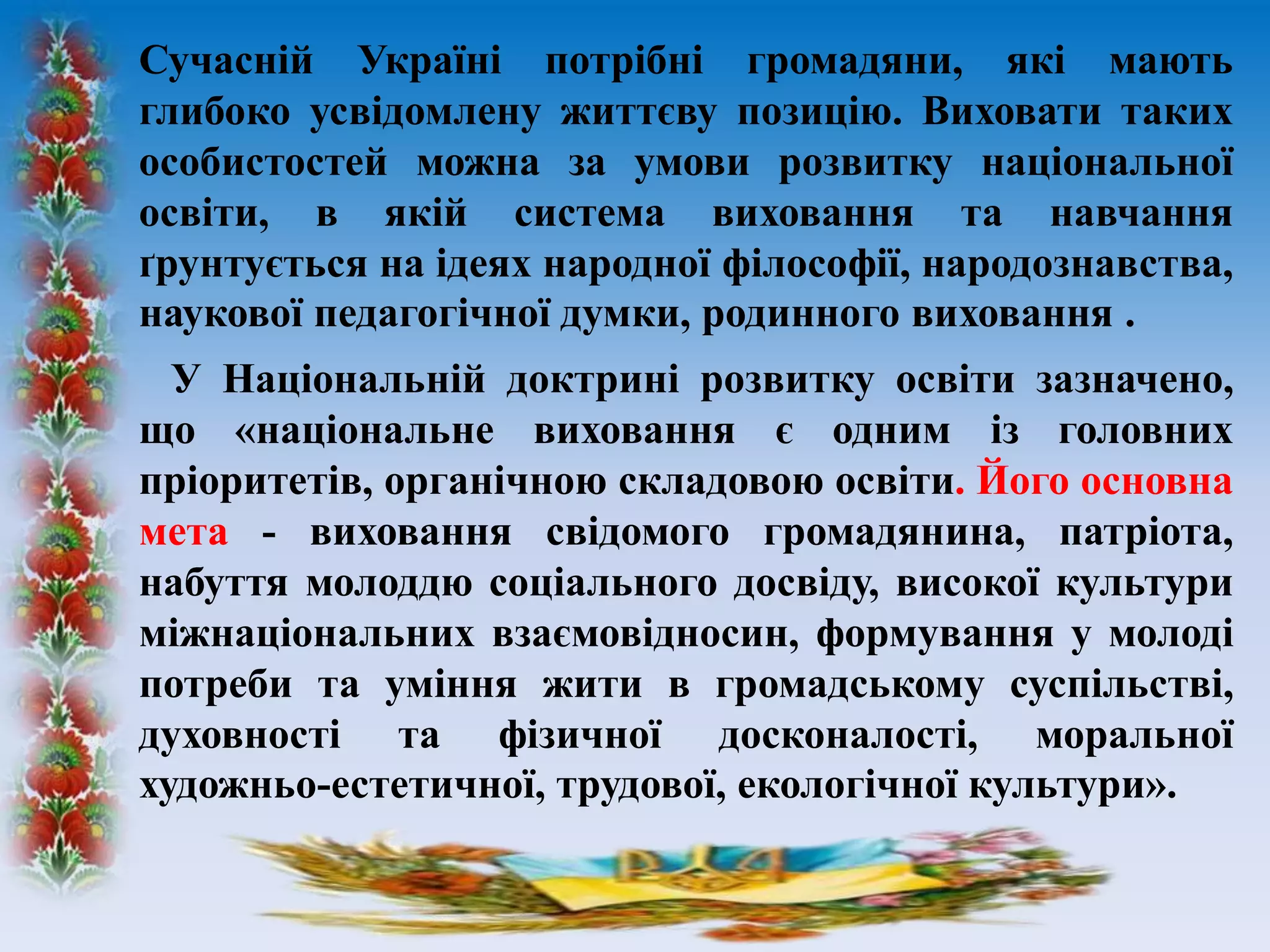 Сучасній Україні потрібні громадяни, які мають
глибоко усвідомлену життєву позицію. Виховати таких
особистостей можна за умови розвитку національної
освіти, в якій система виховання та навчання
ґрунтується на ідеях народної філософії, народознавства,
наукової педагогічної думки, родинного виховання .
У Національній доктрині розвитку освіти зазначено,
що «національне виховання є одним із головних
пріоритетів, органічною складовою освіти. Його основна
мета - виховання свідомого громадянина, патріота,
набуття молоддю соціального досвіду, високої культури
міжнаціональних взаємовідносин, формування у молоді
потреби та уміння жити в громадському суспільстві,
духовності та фізичної досконалості, моральної
художньо-естетичної, трудової, екологічної культури».
 